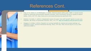 • Haig, K. M., Sutton, S., & Whittington, J. (2006). National patient safety goals. SBAR: A shared mental
model for improving communication between clinicians. Joint Commission Journal on Quality & Patient
Safety, 32(3), 167-175. http://www.jcrinc.com/subscribers/journal.asp?durki=463
• Poletick, E. & Holly, C. (2010). A Systematic review of nurses’ inter-shift handoff reports in acute care
hospitals. JBI Library of Systematic Reviews. 8(4), 121-172. http://0-ovidsp.tx.ovid.com.alvin.iii.com/
• Staggers, N. & Blaz, J.(2012). Research on nursing handoffs for medical and surgical settings: an
integrative review. Journal of Advanced Nursing, 69(2), 247-262. http://dx.doi.org/10.1111/j.1365-
2648.2012.06987.x.
References Cont.
 