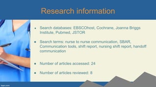 Research information
● Search databases: EBSCOhost, Cochrane, Joanna Briggs
Institute, Pubmed, JSTOR
● Search terms: nurse to nurse communication, SBAR,
Communication tools, shift report, nursing shift report, handoff
communication
● Number of articles accessed: 24
● Number of articles reviewed: 8
 