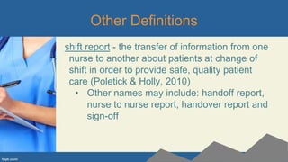 Other Definitions
shift report - the transfer of information from one
nurse to another about patients at change of
shift in order to provide safe, quality patient
care (Poletick & Holly, 2010)
• Other names may include: handoff report,
nurse to nurse report, handover report and
sign-off
 