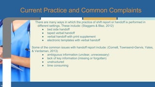 There are many ways in which the practice of shift report or handoff is performed in
different settings. These include: (Staggers & Blaz, 2012)
● bed side handoff
● taped verbal handoff
● verbal handoff with print supplement
● electronic templates with verbal handoff
Some of the common issues with handoff report include: (Cornell, Townsend-Gervis, Yates,
& Vardaman, 2013)
● ambiguous information (unclear, unnecessary)
● lack of key information (missing or forgotten)
● unstructured
● time consuming
Current Practice and Common Complaints
 