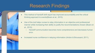 ● This method of handoff shift report has improved accountability and the critical
thinking approach to events(Boaro et al., 2010).
● Use of the tool helps nurses to relay information in an objective and professional
manner while increasing their ability to justify the recommendations chosen (Boaro et
al., 2010).
○ Handoff communication becomes more comprehensive and decreases human
error.
● Increased nurse confidence in relaying information (Ardoin & Broussard, 2011).
Research Findings
 