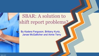 SBAR: A solution to
shift report problems?
By Kadera Ferguson, Brittany Kurtz,
Janae McGallicher and Aimie Terry
 
