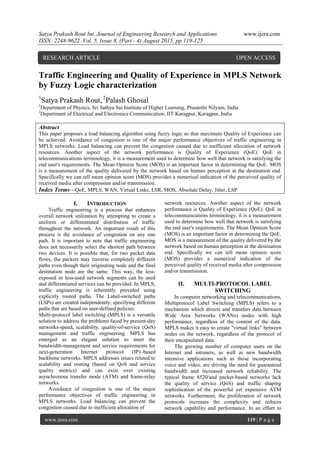 Satya Prakash Rout Int. Journal of Engineering Research and Applications www.ijera.com
ISSN: 2248-9622, Vol. 5, Issue 8, (Part - 4) August 2015, pp.119-125
www.ijera.com 119 | P a g e
Traffic Engineering and Quality of Experience in MPLS Network
by Fuzzy Logic characterization
1
Satya Prakash Rout, 2
Palash Ghosal
1
Department of Physics, Sri Sathya Sai Institute of Higher Learning, Prasanthi Nilyam, India
2
Department of Electrical and Electronics Communication, IIT Karagpur, Karagpur, India
Abstract
This paper proposes a load balancing algorithm using fuzzy logic so that maximum Quality of Experience can
be achieved. Avoidance of congestion is one of the major performance objectives of traffic engineering in
MPLS networks. Load balancing can prevent the congestion caused due to inefficient allocation of network
resources. Another aspect of the network performance is Quality of Experience (QoE). QoE in
telecommunications terminology, it is a measurement used to determine how well that network is satisfying the
end user's requirements. The Mean Opinion Score (MOS) is an important factor in determining the QoE. MOS
is a measurement of the quality delivered by the network based on human perception at the destination end.
Specifically we can tell mean opinion score (MOS) provides a numerical indication of the perceived quality of
received media after compression and/or transmission.
Index Terms—QoE, MPLS, WAN, Virtual Links, LSR, MOS, Absolute Delay, Jitter, LSP
I. INTRODUCTION
Traffic engineering is a process that enhances
overall network utilization by attempting to create a
uniform or differentiated distribution of traffic
throughout the network. An important result of this
process is the avoidance of congestion on any one
path. It is important to note that traffic engineering
does not necessarily select the shortest path between
two devices. It is possible that, for two packet data
flows, the packets may traverse completely different
paths even though their originating node and the final
destination node are the same. This way, the less-
exposed or less-used network segments can be used
and differentiated services can be provided. In MPLS,
traffic engineering is inherently provided using
explicitly routed paths. The Label-switched paths
(LSPs) are created independently, specifying different
paths that are based on user-defined policies.
Multi-protocol label switching (MPLS) is a versatile
solution to address the problems faced by present-day
networks-speed, scalability, quality-of-service (QoS)
management and traffic engineering. MPLS has
emerged as an elegant solution to meet the
bandwidth-management and service requirements for
next-generation Internet protocol (IP)–based
backbone networks. MPLS addresses issues related to
scalability and routing (based on QoS and service
quality metrics) and can exist over existing
asynchronous transfer mode (ATM) and frame-relay
networks.
Avoidance of congestion is one of the major
performance objectives of traffic engineering in
MPLS networks. Load balancing can prevent the
congestion caused due to inefficient allocation of
network resources. Another aspect of the network
performance is Quality of Experience (QoE). QoE in
telecommunications terminology, it is a measurement
used to determine how well that network is satisfying
the end user's requirements. The Mean Opinion Score
(MOS) is an important factor in determining the QoE.
MOS is a measurement of the quality delivered by the
network based on human perception at the destination
end. Specifically we can tell mean opinion score
(MOS) provides a numerical indication of the
perceived quality of received media after compression
and/or transmission.
II. MULTI-PROTOCOL LABEL
SWITCHING
In computer networking and telecommunications,
Multiprotocol Label Switching (MPLS) refers to a
mechanism which directs and transfers data between
Wide Area Networks (WANs) nodes with high
performance, regardless of the content of the data.
MPLS makes it easy to create "virtual links" between
nodes on the network, regardless of the protocol of
their encapsulated data.
The growing number of computer users on the
Internet and intranets, as well as new bandwidth
intensive applications such as those incorporating
voice and video, are driving the need for guaranteed
bandwidth and increased network reliability. The
typical frame 8520/and packet-based networks lack
the quality of service (QoS) and traffic shaping
sophistication of the powerful yet expensive ATM
networks. Furthermore, the proliferation of network
protocols increases the complexity and reduces
network capability and performance. In an effort to
RESEARCH ARTICLE OPEN ACCESS
 