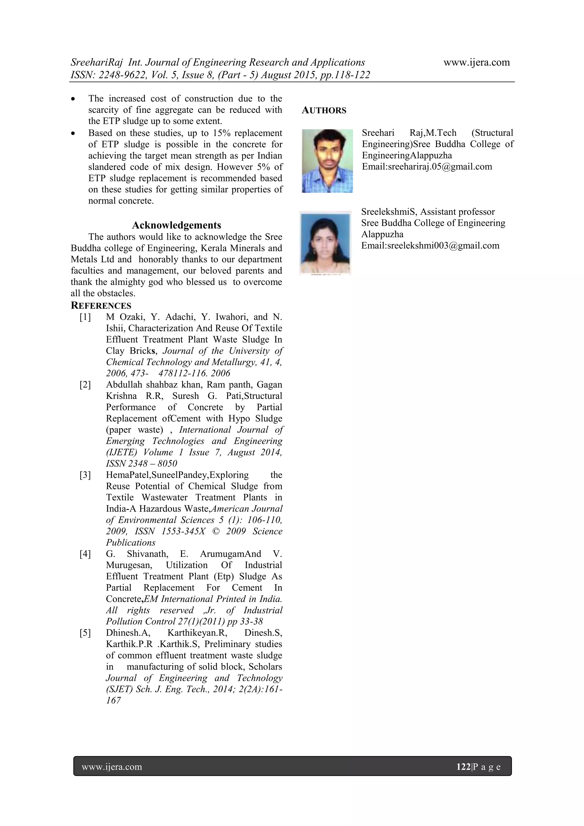 SreehariRaj Int. Journal of Engineering Research and Applications www.ijera.com
ISSN: 2248-9622, Vol. 5, Issue 8, (Part - 5) August 2015, pp.118-122
www.ijera.com 122|P a g e
 The increased cost of construction due to the
scarcity of fine aggregate can be reduced with
the ETP sludge up to some extent.
 Based on these studies, up to 15% replacement
of ETP sludge is possible in the concrete for
achieving the target mean strength as per Indian
slandered code of mix design. However 5% of
ETP sludge replacement is recommended based
on these studies for getting similar properties of
normal concrete.
Acknowledgements
The authors would like to acknowledge the Sree
Buddha college of Engineering, Kerala Minerals and
Metals Ltd and honorably thanks to our department
faculties and management, our beloved parents and
thank the almighty god who blessed us to overcome
all the obstacles.
REFERENCES
[1] M Ozaki, Y. Adachi, Y. Iwahori, and N.
Ishii, Characterization And Reuse Of Textile
Effluent Treatment Plant Waste Sludge In
Clay Bricks, Journal of the University of
Chemical Technology and Metallurgy, 41, 4,
2006, 473- 478112-116. 2006
[2] Abdullah shahbaz khan, Ram panth, Gagan
Krishna R.R, Suresh G. Pati,Structural
Performance of Concrete by Partial
Replacement ofCement with Hypo Sludge
(paper waste) , International Journal of
Emerging Technologies and Engineering
(IJETE) Volume 1 Issue 7, August 2014,
ISSN 2348 – 8050
[3] HemaPatel,SuneelPandey,Exploring the
Reuse Potential of Chemical Sludge from
Textile Wastewater Treatment Plants in
India-A Hazardous Waste,American Journal
of Environmental Sciences 5 (1): 106-110,
2009, ISSN 1553-345X © 2009 Science
Publications
[4] G. Shivanath, E. ArumugamAnd V.
Murugesan, Utilization Of Industrial
Effluent Treatment Plant (Etp) Sludge As
Partial Replacement For Cement In
Concrete,EM International Printed in India.
All rights reserved ,Jr. of Industrial
Pollution Control 27(1)(2011) pp 33-38
[5] Dhinesh.A, Karthikeyan.R, Dinesh.S,
Karthik.P.R .Karthik.S, Preliminary studies
of common effluent treatment waste sludge
in manufacturing of solid block, Scholars
Journal of Engineering and Technology
(SJET) Sch. J. Eng. Tech., 2014; 2(2A):161-
167
AUTHORS
Sreehari Raj,M.Tech (Structural
Engineering)Sree Buddha College of
EngineeringAlappuzha
Email:sreehariraj.05@gmail.com
SreelekshmiS, Assistant professor
Sree Buddha College of Engineering
Alappuzha
Email:sreelekshmi003@gmail.com
 