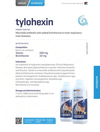 A Jordanian Animal Health Organization
tylohexin
Macrolide antibiotic with added bromhexine to treat respiratory
tract diseases.
Composition
Each 1 mL contains:
Tylosin			200 mg
Bromhexine		 10 mg
Indications
For treatment of respiratory mycoplasmosis, Chronic Respiratory
Disease, Borreliosis (Spirochetosis) in poultry; Infectious Synovitis
and Sinusitis. Tylosin is a macrolide antibiotic with a bacteriostatic
effect (inhibiting the synthesis of bacterial proteins) against Gram-
positive microorganisms: Staphylococcus spp., Streptococcus spp.,
and Gram-negative microorganisms: Rickettsia spp.,
Chlamydia spp., and Mycoplasma spp.
Bromhexine is a mucolytic.
Dosage and Administration
1 Litre / 1000 Litres of drinking water or as
advised by a veterinarian.
PRIMARY FUNCTION
NUTRITION FACTS
liquidmedicinal
Classification
Medicinal
Product Code
AVM08
Packing
1 Litre
antibiotic
antibioticaddvet
 