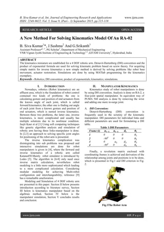 B. Siva Kumar et al. Int. Journal of Engineering Research and Applications www.ijera.com
ISSN: 2248-9622, Vol. 5, Issue 9, (Part - 3) September 2015, pp.115-118
www.ijera.com 115 | P a g e
A New Method For Solving Kinematics Model Of An RA-02
B. Siva Kumar1
*, J.Sushma2
And G.Srikanth3
Assistant Professor*1, 2
, PG Scholar3
, Department of Mechanical Engineering
VNR Vignan Jyothi Institute of Engineering & Technology1,2
,GITAM University3
, Hyderabad, India
ABSTRACT
The kinematics miniature are established for a 4 DOF robotic arm. Denavit-Hartenberg (DH) convention and the
product of exponential formula are used for solving kinematic problem based on screw theory. For acquiring
simple matrix for inverse kinematics a new simple method is derived by solving problems like robot base
movement, actuator restoration. Simulations are done by using MATlab programming for the kinematics
exemplary.
Keywords - Robotics; DH convention; product of exponentials; kinematics; simulations.
I. INTRODUCTION
Nowadays, robotics (Robot kinematics) are an
affluent area, which is the foundation of robot control
contained two kinds of problems: the one is
calculating gesture and position of end actuators from
the known angle of each joint, which is called
forward kinematics; the other one is finding out angle
of each joint from a known gesture and position of
end actuators, which is named inverse kinematics.
Between these two problems, the latter one, inverse
kinematics, is more complicated and usually has
multiple solutions due to its nonlinear condition.
Jasjit Kaur et al [1] Using soft computing techniques
like genetic algorithm analysis and simulation of
robotic arm having three links-manipulator is done.
In [2,3] an approach to solving specific joint angles
for positioning of the robot arm is presented.
The inverse kinematics complication was
disintegrating into sub problems was proposed and
interactive simulations are done for robot
manipulators is given in [4], where the forward and
inverse kinematics of a robotic arm called
Katana450.Mainly robot simulator is introduced by
Lodes [5]. The algorithm in [6-8] only need once
inverse matrix calculation, nevertheless robot
modeling is a little more sophisticated which leading
to a more complicated calculation. Considering
modular modeling for achieving Multi-robot
configuration and interchangeability, reference [9]
has a remarkable amelioration.
Modeling and Simulation of 4 DOF robotic arm
are presented in this paper. Section II below presents
introduction according to literature survey, Section
III below is kinematics manipulator based on the
algebraic method, Section IV below is the
manipulator simulation, Section V concludes results
and conclusion.
II. MANIPULATOR KINEMATICS
Kinematics study of robot manipulators is done
by using DH convention. Analysis is done on RA-2, a
four-joint spatial manipulator. In equivalent way of
PUMA 560 analysis is done by removing the wrist
and adding one more in-surge joint.
A. DH Convention:
Denavit-Hartenberg (DH) convention is
frequently used in the scrutiny of the kinematic
manipulator. DH parameters for individual links and
different parameters are used for formulating a DH
table.
Table 1:DH Parameters
Frame (i) 𝜶𝒊−𝟏 𝒂𝒊−𝟏 𝒅𝒊 𝜽𝒊
1 0 0 0 𝜃1
2 -900
0 0 𝜃2
3 0 𝑎2 𝑑3 𝜃3
4 -900
0 𝑑4 𝜃4
Finally, a revolution matrix enclosed with
coordinating frames is achieved and derivation of the
relationship among joints and positions is to be done,
which is presented in Fig.1 and DH criterion in Fig.
2.
Fig.1The Robot Arm
RESEARCH ARTICLE OPEN ACCESS
 