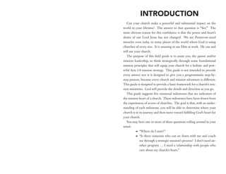 INTRODUCTION
   Can your church make a powerful and substantial impact on the
world in your lifetime? The answer to that question is “Yes!” The
most obvious reason for this confidence is that the power and heart’s
desire of our Lord Jesus has not changed. We see Pentecost-sized
miracles even today in many places of the world where God is using
churches of every size. It is amazing to see Him at work. He can and
will use your church.
   The purpose of this field guide is to assist you, the pastor and/or
mission leadership, to think strategically through some foundational
mission principles that will equip your church for a holistic and pow-
erful Acts 1:8 mission strategy. This guide is not intended to provide
every answer nor is it designed to give you a programmatic step-by-
step process, because every church and mission adventure is different.
This guide is designed to provide a basic framework for a church’s mis-
sion ministries. God will provide the details and direction as you go.
   This guide suggests five missional milestones that are indicators of
the mission heart of a church. These milestones have been drawn from
the experiences of scores of churches. The goal is that, with an under-
standing of each milestone, you will be able to determine where your
church is in its journey and then move toward fulfilling God’s heart for
your church.
   You may have one or more of these questions rolling around in your
mind:
          M	 “Where do I start?”
          M	 “Is there someone who can sit down with me and coach
             me through a strategic mission’s process? I don’t need an-
             other program … I need a relationship with people who
             care about my church’s heart.”
 