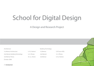 School for Digital Design
                                      A Design and Research Project




Architecture                                         Building Technology

1st Mentor Architecture:          Ir. R.J. Nottrot   1st Mentor            E.B.Tuncer MSc

2nd Mentor Building Technology:   Ir. H. Plomp       2nd Mentor            Ir. H. Plomp

3rd Mentor Thesis:                Dr. J.L. Heintz    3rd Mentor            Ir. R.J. Nottrot

October 2008
                                                                                              Sander Mulders 1108239

1 - Introduction
 