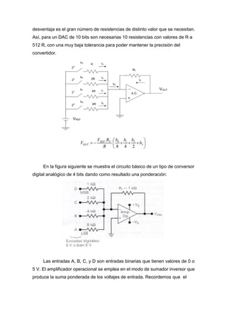 desventaja es el gran número de resistencias de distinto valor que se necesitan.
Así, para un DAC de 10 bits son necesarias 10 resistencias con valores de R a
512 R, con una muy baja tolerancia para poder mantener la precisión del
convertidor.
En la figura siguiente se muestra el circuito básico de un tipo de conversor
digital analógico de 4 bits dando como resultado una ponderación:
Las entradas A, B, C, y D son entradas binarias que tienen valores de 0 o
5 V. El amplificador operacional se emplea en el modo de sumador inversor que
produce la suma ponderada de los voltajes de entrada. Recordemos que el
 