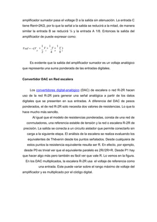 amplificador sumador pasa el voltage D a la salida sin atenuación. La entrada C
tiene Rent=2KΩ, por lo que la señal a la salida se reducirá a la mitad, de manera
similar la entrada B se reducirá ¼ y la entrada A 1/8. Entonces la salida del
amplificador de puede expresar como:
Vsal  (V 
1
V 
1
V 
1
V )
D
2
C
4
B
8
A
Es evidente que la salida del amplificador sumador es un voltaje analógico
que representa una suma ponderada de las entradas digitales.
Convertidor DAC en Red escalera
Los convertidores digital-analógico (DAC) de escalera o red R-2R hacen
uso de la red R-2R para generar una señal analógica a partir de los datos
digitales que se presenten en sus entradas. A diferencia del DAC de pesos
ponderados, el de red R-2R solo necesita dos valores de resistencias. Lo que lo
hace mucho más sencillo.
Al igual que el modelo de resistencias ponderadas, consta de una red de
conmutadores, una referencia estable de tensión y la red o escalera R-2R de
precisión. La salida se conecta a un circuito aislador que permite conectarlo sin
carga a la siguiente etapa. El análisis de la escalera se realiza evaluando los
equivalentes de Thêvenin desde los puntos señalados. Desde cualquiera de
estos puntos la resistencia equivalente resulta ser R. En efecto, por ejemplo,
desde P0 es trivial ver que el equivalente paralelo es 2R//2R=R. Desde P1 hay
que hacer algo más pero también es fácil ver que vale R. Lo vemos en la figura.
En los DAC multiplicados, la escalera R-2R usa el voltaje de referencia como
una entrada. Este puede variar sobre el rango máximo de voltaje del
amplificador y es multiplicado por el código digital.
 
