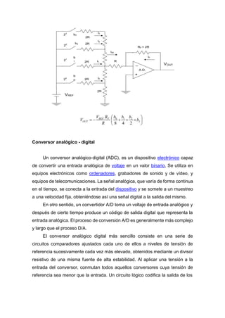 Conversor analógico - digital
Un conversor analógico-digital (ADC), es un dispositivo electrónico capaz
de convertir una entrada analógica de voltaje en un valor binario, Se utiliza en
equipos electrónicos como ordenadores, grabadores de sonido y de vídeo, y
equipos de telecomunicaciones. La señal analógica, que varía de forma continua
en el tiempo, se conecta a la entrada del dispositivo y se somete a un muestreo
a una velocidad fija, obteniéndose así una señal digital a la salida del mismo.
En otro sentido, un convertidor A/D toma un voltaje de entrada analógico y
después de cierto tiempo produce un código de salida digital que representa la
entrada analógica. El proceso de conversión A/D es generalmente más complejo
y largo que el proceso D/A.
El conversor analógico digital más sencillo consiste en una serie de
circuitos comparadores ajustados cada uno de ellos a niveles de tensión de
referencia sucesivamente cada vez más elevado, obtenidos mediante un divisor
resistivo de una misma fuente de alta estabilidad. Al aplicar una tensión a la
entrada del conversor, conmutan todos aquellos conversores cuya tensión de
referencia sea menor que la entrada. Un circuito lógico codifica la salida de los
 
