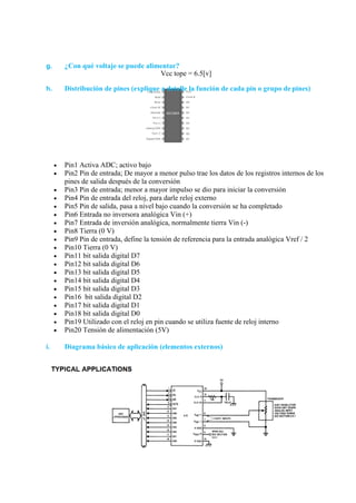 g. ¿Con qué voltaje se puede alimentar?
Vcc tope = 6.5[v]
h. Distribución de pines (explique a detalle la función de cada pin o grupo de pines)
 Pin1 Activa ADC; activo bajo
 Pin2 Pin de entrada; De mayor a menor pulso trae los datos de los registros internos de los
pines de salida después de la conversión
 Pin3 Pin de entrada; menor a mayor impulso se dio para iniciar la conversión
 Pin4 Pin de entrada del reloj, para darle reloj externo
 Pin5 Pin de salida, pasa a nivel bajo cuando la conversión se ha completado
 Pin6 Entrada no inversora analógica Vin (+)
 Pin7 Entrada de inversión analógica, normalmente tierra Vin (-)
 Pin8 Tierra (0 V)
 Pin9 Pin de entrada, define la tensión de referencia para la entrada analógica Vref / 2
 Pin10 Tierra (0 V)
 Pin11 bit salida digital D7
 Pin12 bit salida digital D6
 Pin13 bit salida digital D5
 Pin14 bit salida digital D4
 Pin15 bit salida digital D3
 Pin16 bit salida digital D2
 Pin17 bit salida digital D1
 Pin18 bit salida digital D0
 Pin19 Utilizado con el reloj en pin cuando se utiliza fuente de reloj interno
 Pin20 Tensión de alimentación (5V)
i. Diagrama básico de aplicación (elementos externos)
 