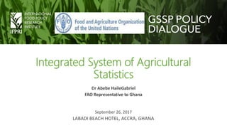 Integrated System of Agricultural
Statistics
Dr Abebe HaileGabriel
FAO Representative to Ghana
September 26, 2017
LABADI BEACH HOTEL, ACCRA, GHANA
 