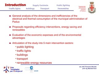General analysis of the dimensions and inefficiencies of the electrical and thermal consumption of the municipal administration of Padua Proposals regarding efficiency interventions, energy saving and renewables Evaluation of the economic expenses and of the environmental advantages Articulation of the study into 5 main intervention sectors: public lighting traffic lights buildings transport renewable energy resources Introduction   Supply Contracts Public lighting  Traffic lights  Buildings  Transport  Renewables 