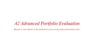 A2 Advanced Portfolio Evaluation
Question 2: How effective is the combination of your main product and ancillary texts?
 