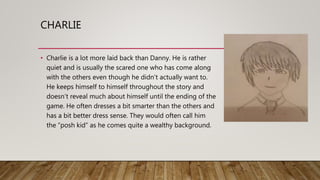 CHARLIE
• Charlie is a lot more laid back than Danny. He is rather
quiet and is usually the scared one who has come along
with the others even though he didn’t actually want to.
He keeps himself to himself throughout the story and
doesn’t reveal much about himself until the ending of the
game. He often dresses a bit smarter than the others and
has a bit better dress sense. They would often call him
the “posh kid” as he comes quite a wealthy background.
 