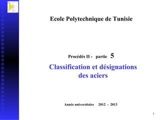 Ecole Polytechnique de Tunisie




       Procédés II - partie       5
Classification et désignations
          des aciers


     Année universitaire   2012 - 2013

                                         1
 