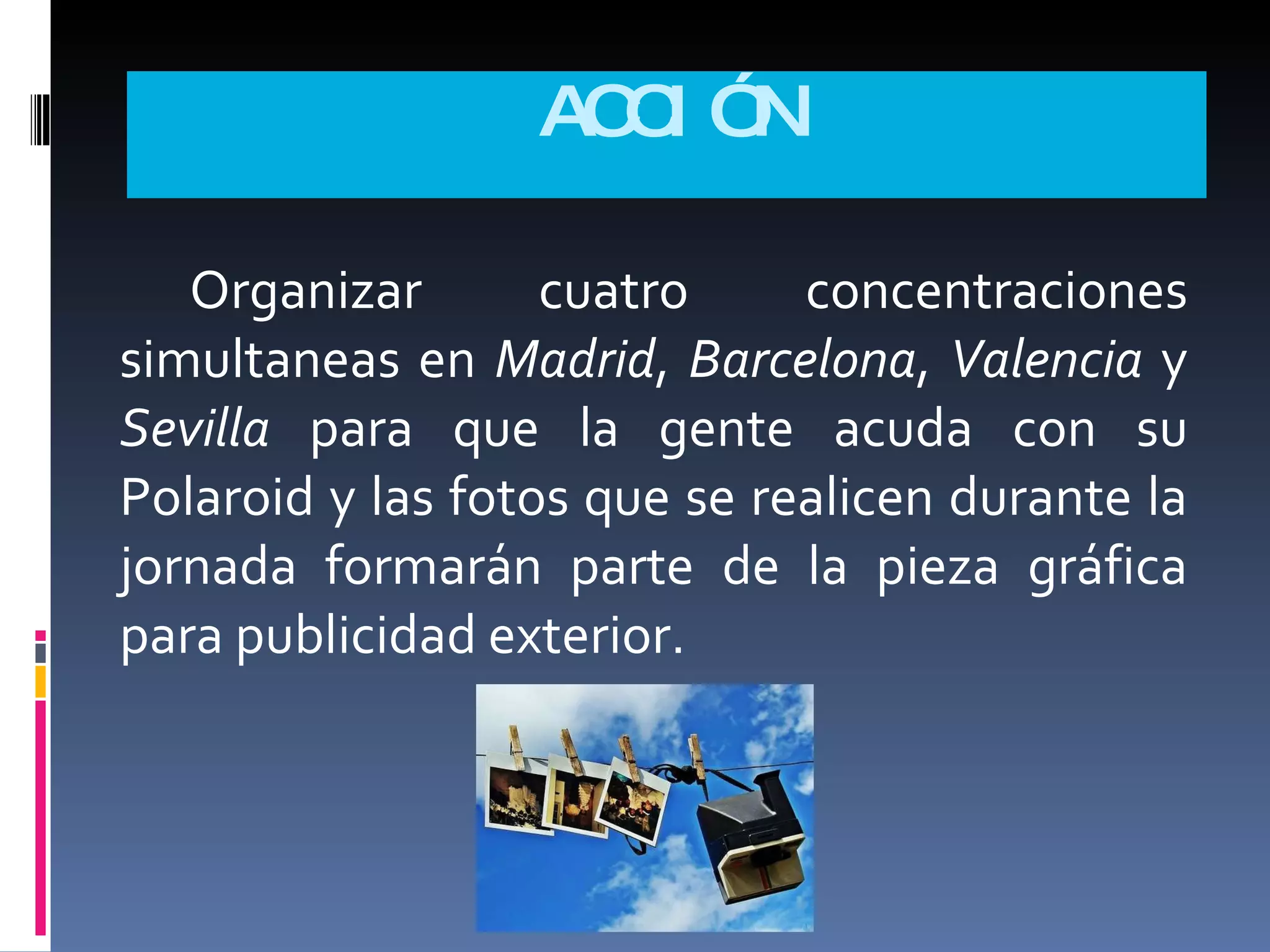 ACCIÓN Organizar cuatro concentraciones simultaneas en  Madrid ,  Barcelona ,  Valencia  y  Sevilla  para que la gente acuda con su Polaroid y las fotos que se realicen durante la jornada formarán parte de la pieza gráfica para publicidad exterior. 