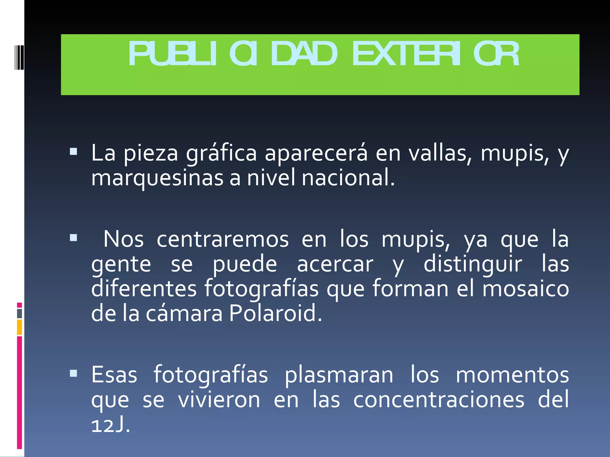 PUBLICIDAD EXTERIOR La pieza gráfica aparecerá en vallas, mupis, y marquesinas a nivel nacional. Nos centraremos en los mupis, ya que la gente se puede acercar y distinguir las diferentes fotografías que forman el mosaico de la cámara Polaroid. Esas fotografías plasmaran los momentos que se vivieron en las concentraciones del 12J. 