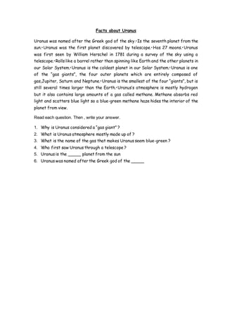 Facts about Uranus
Uranus was named after the Greek god of the sky.•Is the seventh planet from the
sun.•Uranus was the first planet discovered by telescope.•Has 27 moons.•Uranus
was first seen by William Herschel in 1781 during a survey of the sky using a
telescope.•Rolls like a barrel rather than spinning like Earth and the other planets in
our Solar System.•Uranus is the coldest planet in our Solar System.•Uranus is one
of the “gas giants”, the four outer planets which are entirely composed of
gas,Jupiter, Saturn and Neptune.•Uranus is the smallest of the four “giants”, but is
still several times larger than the Earth.•Uranus’s atmosphere is mostly hydrogen
but it also contains large amounts of a gas called methane. Methane absorbs red
light and scatters blue light so a blue-green methane haze hides the interior of the
planet from view.
Read each question. Then , write your answer.
1. Why is Uranus considered a “gas giant” ?
2. What is Uranus atmosphere mostly made up of ?
3. What is the name of the gas that makes Uranus seem blue-green ?
4. Who first saw Uranus through a telescope ?
5. Uranus is the _____ planet from the sun
6. Uranus was named after the Greek god of the _____
 