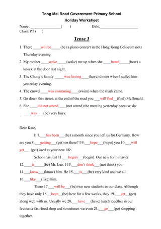Tong Mei Road Government Primary School
Holiday Worksheet
Name: ________________( ) Date:____________________
Class: P.5 ( )
Tense 3
1. There ____will be_____(be) a piano concert in the Hong Kong Coliseum next
Thursday evening.
2. My mother ____woke_____(wake) me up when she ____heard_____(hear) a
knock at the door last night.
3. The Chung’s family _____was having____(have) dinner when I called him
yesterday evening.
4. The crowd ____was swimming____(swim) when the shark came.
5. Go down this street, at the end of the road you ___will find__(find) McDonald.
6. She ____did not attend____(not attend) the meeting yesterday because she
____was___ (be) very busy.
Dear Kate,
It 7.___has been___(be) a month since you left us for Germany. How
are you 8.___getting___(get) on there? I 9.___hope___(hope) you 10.___will
get___ (get) used to your new life.
School has just 11.___begun___(begin). Our new form master
12.____is_____(be) Mr. Lee. I 13.___don’t think___(not think) you
14.___know___(know) him. He 15.___is___(be) very kind and we all
16.___like___(like) him.
There 17.___will be___(be) two new students in our class. Although
they have only 18.__been__(be) here for a few weeks, they 19.___get__(get)
along well with us. Usually we 20.___have___(have) lunch together in our
favourite fast-food shop and sometimes we even 21.___go___(go) shopping
together.
 