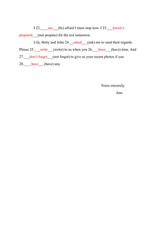 I 22.____am___(be) afraid I must stop now. I 23.___haven’t
prepared___(not prepare) for the test tomorrow.
Lily, Betty and John 24.__asked___(ask) me to send their regards.
Please 25.___write___(write) to us when you 26.___have___(have) time. And
27.___don’t forget___(not forget) to give us your recent photos if you
28.____have___(have) any.
Yours sincerely,
Ann
 