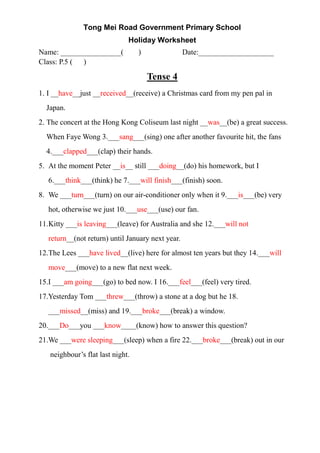 Tong Mei Road Government Primary School
Holiday Worksheet
Name: ________________( ) Date:____________________
Class: P.5 ( )
Tense 4
1. I __have__just __received__(receive) a Christmas card from my pen pal in
Japan.
2. The concert at the Hong Kong Coliseum last night __was__(be) a great success.
When Faye Wong 3.___sang___(sing) one after another favourite hit, the fans
4.___clapped___(clap) their hands.
5. At the moment Peter __is__ still ___doing__(do) his homework, but I
6.___think___(think) he 7.___will finish___(finish) soon.
8. We ___turn___(turn) on our air-conditioner only when it 9.___is___(be) very
hot, otherwise we just 10.___use___(use) our fan.
11.Kitty ___is leaving___(leave) for Australia and she 12.___will not
return__(not return) until January next year.
12.The Lees ___have lived__(live) here for almost ten years but they 14.___will
move___(move) to a new flat next week.
15.I ___am going___(go) to bed now. I 16.___feel___(feel) very tired.
17.Yesterday Tom ___threw___(throw) a stone at a dog but he 18.
___missed__(miss) and 19.___broke___(break) a window.
20.___Do___you ___know____(know) how to answer this question?
21.We ___were sleeping___(sleep) when a fire 22.___broke___(break) out in our
neighbour’s flat last night.
 