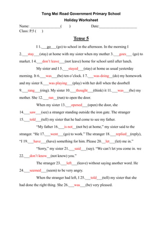 Tong Mei Road Government Primary School
Holiday Worksheet
Name: ________________( ) Date:____________________
Class: P.5 ( )
Tense 5
I 1. go (go) to school in the afternoon. In the morning I
2.___stay___(stay) at home with my sister when my mother 3.___goes___ (go) to
market. I 4.___don’t leave___(not leave) home for school until after lunch.
My sister and I 5.___stayed___(stay) at home as usual yesterday
morning. It 6.___was___(be) ten o’clock. I 7.___was doing__(do) my homework
and my sister 8.___was playing___(play) with her doll when the doorbell
9.___rang___(ring). My sister 10.___thought___(think) it 11.___was___(be) my
mother. She 12.___ran__(run) to open the door.
When my sister 13.___opened___(open) the door, she
14.___saw___(see) a stranger standing outside the iron gate. The stranger
15.___told___(tell) my sister that he had come to see my father.
“My father 16.___is not__(not be) at home,” my sister said to the
stranger. “He 17.___went___(go) to work.” The stranger 18.___replied__(reply),
“I 19.___have___(have) something for him. Please 20.__let___(let) me in.”
“Sorry,” my sister 21.___said___(say). “We can’t let you come in. we
22.___don’t know__(not know) you.”
The stranger 23.___left___(leave) without saying another word. He
24.___seemed___(seem) to be very angry.
When the stranger had left, I 25.___told___(tell) my sister that she
had done the right thing. She 26.___was___(be) very pleased.
 