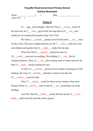 Tong Mei Road Government Primary School
Holiday Worksheet
Name: ________________( ) Date:____________________
Class: P.5 ( )
Tense 6
It 1. was (be) midnight. After Mr. Chan 2.___turned__(turn) off
the television, he 3.___went__(go) to bed. Not long after he 4.___was__(be)
asleep, he was awakened by people crying ‘Fire! Fire!’
Mr. Chan 5.___jumped___(jump) out of his bed and 6.___ran___(run)
for the switch. The power supply had been cut. He 7.___woke__(wake) his wife
and children and together they 8.___made___ (make) for the door.
When Mr. Chan 9.___opened___(open) the door, he
10.___could___(can) not see anything. The building 11.___was__(be) in
complete darkness. There 12.___was__(be) a strong smell of smoke and cries for
help 13.___kept___(keep) reaching his ears.
As there 14.___seemed___(seem) to be no chance of getting out of the
building, Mr. Chan 15.__decided___(decide) to retreat to his flat and
16.___waited___(wait) for help.
They 17.___waited___(wait) for about twenty minutes when some
firemen finally 18.__arrived___(arrive) and 19.___led__(lead) them out of the
building.
Later Mr. Chan 20.___learnt___(learn) that four people 21.___were
killed___(kill) in the fire and fifty others injured.
 