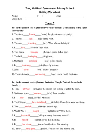 Tong Mei Road Government Primary School
Holiday Worksheet
Name: ________________( ) Date:____________________
Class: P.5 ( )
Tense 7
Put in the correct tenses (Simple Present or Present Continuous) of the verbs
in brackets:
1. The ferry _____leaves_____(leave) the pier at noon every day.
2. The sun ______sets_____(set) in the west.
3. The sun _____is setting______(set). What a beautiful sight!
4. I _____live_____(live) in Tuen Mun.
5. This house _____belongs_____(belong) to my father now.
6. The bell _____is ringing_____(ring) now.
7. Our team _____is losing______(lose) in this match.
8. It _____is raining_______(rain) heavily outside.
9. John ____owns_______(own) a lot of property.
10. These students _____are touring_____(tour) round South East Asia.
Put in the correct tenses (Present Perfect or Simple Past) of the verbs in
brackets:
1. They ___arrived___(arrive) at the station just in time to catch the train.
2. So far our team ____has won_____(win) three matches.
3. I ____saw____(see) Jane last Monday.
4. The Chinese _____have inhabited_____(inhabit) China for a very long time.
5. Tom _____has left______(leave) a minute ago.
6. World War II _____fought_______(fight) from 1939 to 1945.
7. I _____have told_______(tell) you many times not to do it!
8. It _____rained______(rain) heavily this morning.
9. It _____has rained______(rain) heavily since this morning.
10. They ____have gone____(go) out. You are just one minute late.
 