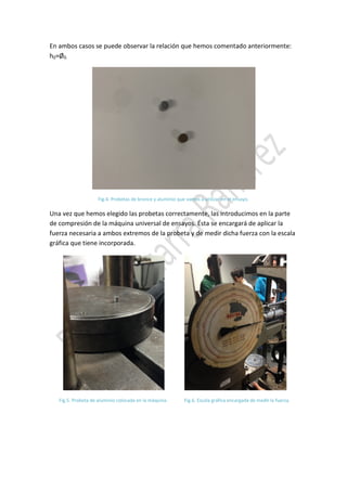 En ambos casos se puede observar la relación que hemos comentado anteriormente:
h0≈Ø0.

Fig.4. Probetas de bronce y aluminio que vamos a utilizar en el ensayo.

Una vez que hemos elegido las probetas correctamente, las introducimos en la parte
de compresión de la máquina universal de ensayos. Ésta se encargará de aplicar la
fuerza necesaria a ambos extremos de la probeta y de medir dicha fuerza con la escala
gráfica que tiene incorporada.

Fig.5. Probeta de aluminio colocada en la máquina.

Fig.6. Escala gráfica encargada de medir la fuerza.

 