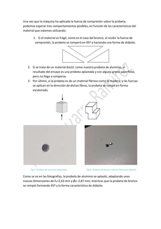 Una vez que la máquina ha aplicado la fuerza de compresión sobre la probeta,
podemos esperar tres comportamientos posibles, en función de las características del
material que estemos utilizando:
1. Si el material es frágil, como es el caso del bronce, al recibir la fuerza de
compresión, la probeta se romperá en 45º y haciendo una forma de diábolo.

2. Si se trata de un material dúctil, como nuestra probeta de aluminio, el
resultado del ensayo es una probeta aplastada y con alguna grieta superficial,
pero no llega a romperse.
3. Por último, si la probeta es de un material fibroso como la madera, y las fuerzas
se aplican en la dirección de dichas fibras, la probeta se rompe en forma
escalonada.

Fig.7. Probeta de aluminio aplastada.

Fig.8. Probeta de bronce rota en forma de diábolo.

Como se ve en las fotografías, la probeta de aluminio se aplastó, adaptando unas
nuevas dimensiones de hf=2,63 mm y Øf= 2,87 mm; mientras que la probeta de bronce
se rompió formando 45º y la forma característica de diábolo.

 