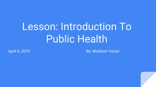 Lesson: Introduction To
Public Health
April 6, 2016 By: Madison Yarusi
 