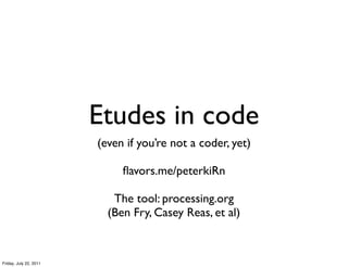 Etudes in code
                        (even if you’re not a coder, yet)

                             ﬂavors.me/peterkiRn

                           The tool: processing.org
                          (Ben Fry, Casey Reas, et al)


Friday, July 22, 2011
 
