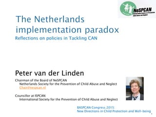 Reflections on policies in Tackling CAN
Peter van der Linden
Chairman of the Board of NeSPCAN
Netherlands Society for the Prevention of Child Abuse and Neglect
Chair@nespcan.nl
Counsillor at ISPCAN
International Society for the Prevention of Child Abuse and Neglect
1
BASPCAN Congress 2015:
New Directions in Child Protection and Well-being
 