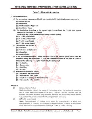 Revisionary Test Paper_Intermediate_Syllabus 2008_June 2013
Directorate of Studies, The Institute of Cost Accountants of India (Statutory Body under an Act of Parliament) Page 1
Paper 5 – Financial Accounting
Q. 1.Choose Questions:
(i) The accounting measurement that is not consistent with the Going Concern concept is
(a) Historical Cost
(b) Realization
(c) The Transaction Approach
(d) Liquidation Value
(ii) The beginnings inventory of the current year is overstated by ` 5,000 and closing
inventory is overstated by ` 12,000.
These errors will cause the net income for the current year by
(a) ` 17,000 (overstated)
(b) ` 12,000 (understated)
(c) ` 7,000 (overstated)
(d) ` 7,000 (understated)
(iii) Depreciation is a process of
(a) Valuation
(b) Valuation and allocation
(c) Allocation
(d) Appropriation
(iv) X Ltd., purchased goods for ` 5 lakh and sold 9/10th of the value of goods for ` 6 lakh. Net
expenses during the year were ` 25, 000. The company reported its net profit as ` 75,000.
Which of the following concept is violated by the company?
(a) Realization
(b) Conservation
(c) Matching
(d) Accrual
(v) Payment received from Debtor
(a) Decreases the Total Assets
(b) Increases the Total Assets
(c) Results in no change in the Total Assets
(d) Increases the Total Liabilities
Answer 1.
(i) — (d) Liquidation Value
[Hints: Liquidation value is the value of the business when the business is wound up
and is under liquidation whereas the going concern concept assumes that the
business will continue over a long time and therefore the accounting measurement
“Liquidation Value” is inconsistent with going concern concept.]
(ii) — (c) ` 7,000 (overstated)
[Hints: Overstatement of closing stock results in overstatement of profit and
overstatement of opening stock results in understatement of profit. In the instant
case, there will be overstatement of profit by ` 12,000 - ` 5,000= ` 7,000.]
 
