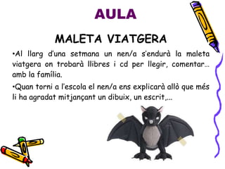 AULA
MALETA VIATGERA
•Al llarg d’una setmana un nen/a s’endurà la maleta
viatgera on trobarà llibres i cd per llegir, comentar…
amb la família.
•Quan torni a l’escola el nen/a ens explicarà allò que més
li ha agradat mitjançant un dibuix, un escrit,...
 