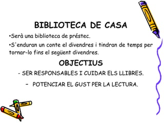 BIBLIOTECA DE CASA
•Serà una biblioteca de préstec.
•S'enduran un conte el divendres i tindran de temps per
tornar-lo fins el següent divendres.
OBJECTIUS
- SER RESPONSABLES I CUIDAR ELS LLIBRES.
- POTENCIAR EL GUST PER LA LECTURA.
 