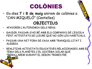 • Els dies 7 i 8 de maig anirem de colònies a
“CAN MIQUELÓ” (Centelles)
OBJECTIUS
• AFAVORIR L’AUTONOMIA DELS NENS.
• GAUDIR, PASSAR-S’HO BÉ AMB ELS COMPANYS DE L’ESCOLA
FENT ACTIVITATS DE LLEURE QUE NO SÓN LES HABITUALS.
• PASSAR UNA NIT FORA DE CASA AMB TRANQUIL·LITAT I
ALEGRIA.
• REALITZAR ACTIVITATS EDUCATIVES RELACIONADES AMB EL
TEMA DELS PLANETES I EL SISTEMA SOLAR QUE
TREBALLAREM DURANT EL SEGON TRIMESTRE.
COLÒNIES
 
