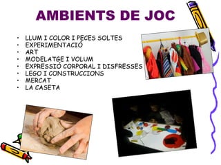 AMBIENTS DE JOC
• LLUM I COLOR I PECES SOLTES
• EXPERIMENTACIÓ
• ART
• MODELATGE I VOLUM
• EXPRESSIÓ CORPORAL I DISFRESSES
• LEGO I CONSTRUCCIONS
• MERCAT
• LA CASETA
 