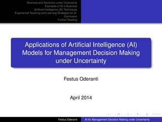 Business and Decisions under Uncertainty
Examples of AI in Business
Artiﬁcial Intelligence (AI) Techniques
Experiential Teaching and Learning Strategies for AI
Conclusion
Further Reading
Applications of Artiﬁcial Intelligence (AI)
Models for Management Decision Making
under Uncertainty
Festus Oderanti
April 2014
Festus Oderanti AI for Management Decision Making under Uncertainty
 