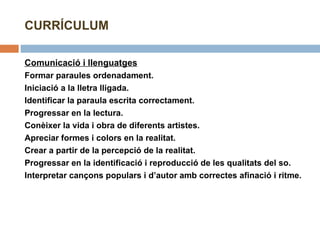 CURRÍCULUM Comunicació i llenguatges Formar paraules ordenadament. Iniciació a la lletra lligada. Identificar la paraula escrita correctament. Progressar en la lectura. Conèixer la vida i obra de diferents artistes. Apreciar formes i colors en la realitat. Crear a partir de la percepció de la realitat. Progressar en la identificació i reproducció de les qualitats del so. Interpretar cançons populars i d’autor amb correctes afinació i ritme. 