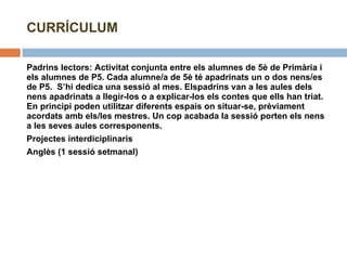 Padrins lectors: Activitat conjunta entre els alumnes de 5è de Primària i els alumnes de P5. Cada alumne/a de 5è té apadrinats un o dos nens/es de P5.  S’hi dedica una sessió al mes. Elspadrins van a les aules dels nens apadrinats a llegir-los o a explicar-los els contes que ells han triat. En principi poden utilitzar diferents espais on situar-se, prèviament acordats amb els/les mestres. Un cop acabada la sessió porten els nens a les seves aules corresponents. Projectes interdiciplinaris Anglès (1 sessió setmanal) CURRÍCULUM 