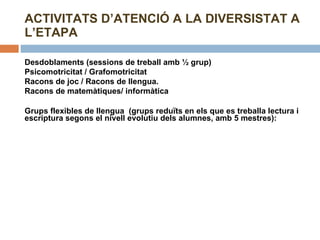 ACTIVITATS D’ATENCIÓ A LA DIVERSISTAT A L’ETAPA Desdoblaments (sessions de treball amb ½ grup) Psicomotricitat / Grafomotricitat Racons de joc / Racons de llengua. Racons de matemàtiques/ informàtica  Grups flexibles de llengua  (grups reduïts en els que es treballa lectura i escriptura segons el nivell evolutiu dels alumnes, amb 5 mestres):   