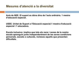 Mesures d’atenció a la diversitat Aula de NEE. El suport es dóna dins de l’aula ordinària. 1 mestra d’educació especial. USEE. Unitat de Suport a l’Educació especial.1 mestra d’educació especial i 1 educadora.   Escola inclusiva: implica que tots els nens i nenes de la nostra escola aprenguin junts independentment de les seves condicions personals, socials o culturals, inclosos aquells que presenten dificultats. 