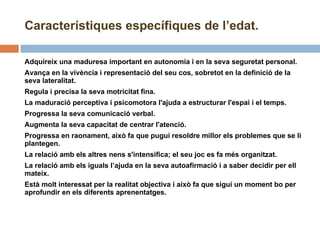 Característiques específiques de l’edat. Adquireix una maduresa important en autonomia i en la seva seguretat personal. Avança en la vivència i representació del seu cos, sobretot en la definició de la seva lateralitat.  Regula i precisa la seva motricitat fina. La maduració perceptiva i psicomotora l'ajuda a estructurar l'espai i el temps. Progressa la seva comunicació verbal.  Augmenta la seva capacitat de centrar l'atenció. Progressa en raonament, això fa que pugui resoldre millor els problemes que se li plantegen. La relació amb els altres nens s'intensifica; el seu joc es fa més organitzat.  La relació amb els iguals l’ajuda en la seva autoafirmació i a saber decidir per ell mateix.  Està molt interessat per la realitat objectiva i això fa que sigui un moment bo per aprofundir en els diferents aprenentatges. 