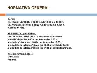 NORMATIVA GENERAL Horari:   Ed. Infantil:  de 9:00 h. a 12:00 h. i de 15:00 h. a 17:00 h. Ed. Primària: de 9:00 h. a 13:00 h. i de 15:00 h. a 17:00 h. (Acollida 6ª hora)   Assistència i puntualitat. L’horari de les portes per a l’entrada dels alumnes és: Al matí s’obre a les 9:00 h. i es tanca a les 9:05 h. A la tarda s’obre a les 15:00 h. i es tanca a les 15:05 h. A la sortida de la tarda s’obre a les 16:50 a l’edifici d’infantil.  A la sortida de la tarda s’obre a les 17:00 a l’edifici de primària.   Relació família escola :  Entrevistes Informes   