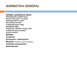 NORMATIVA GENERAL Sortides i activitats en centre . PEDAGOGIA DE L’ESPECTACLE:  Pica de mans (18/11 a la tarda) Randemar (26/01 al matí) Ras! (13/05 a la tarda) PLANETARI (20 de maig) SORTIDES PAME Artistes del s XX Miró, Picasso, Dalí Trobada escolar de nadales Et sona reciclar? Malalties Accidents Aniversaris i celebracions. Menjador  (recollida en horari de menjador) Activitats extraescolars. Administració 