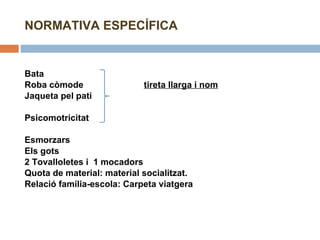 NORMATIVA ESPECÍFICA    Bata Roba còmode   tireta llarga i nom Jaqueta pel pati   Psicomotricitat    Esmorzars  Els gots  2 Tovalloletes i  1 mocadors Quota de material: material socialitzat.  Relació família-escola: Carpeta viatgera   