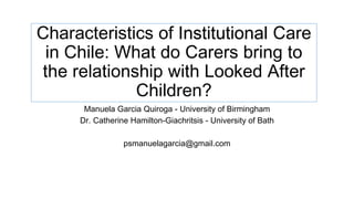 Characteristics of Institutional Care
in Chile: What do Carers bring to
the relationship with Looked After
Children?
Manuela Garcia Quiroga - University of Birmingham
Dr. Catherine Hamilton-Giachritsis - University of Bath
psmanuelagarcia@gmail.com
 